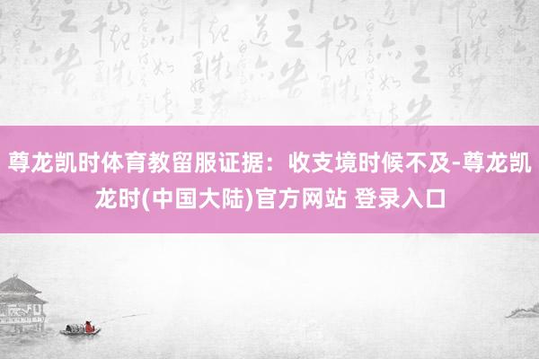 尊龙凯时体育教留服证据：收支境时候不及-尊龙凯龙时(中国大陆)官方网站 登录入口