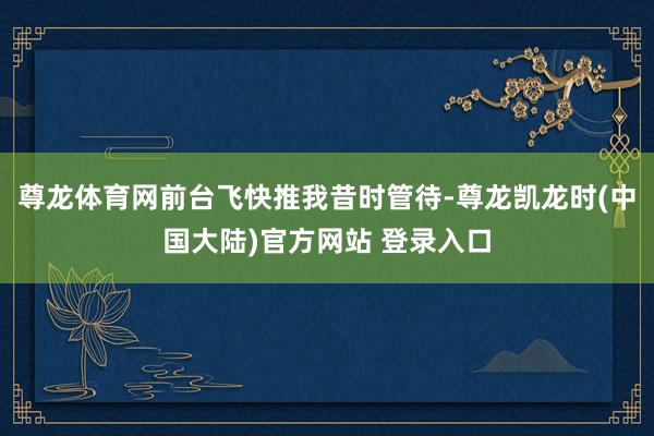 尊龙体育网前台飞快推我昔时管待-尊龙凯龙时(中国大陆)官方网站 登录入口