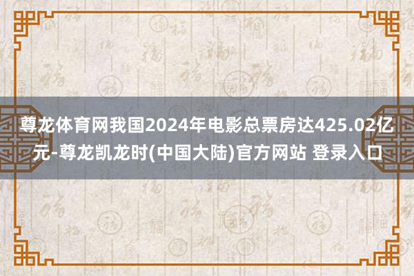 尊龙体育网我国2024年电影总票房达425.02亿元-尊龙凯龙时(中国大陆)官方网站 登录入口