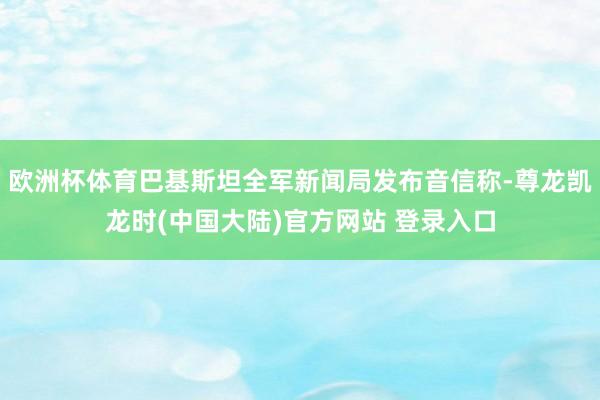 欧洲杯体育巴基斯坦全军新闻局发布音信称-尊龙凯龙时(中国大陆)官方网站 登录入口