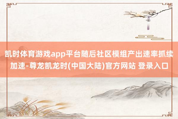 凯时体育游戏app平台随后社区模组产出速率抓续加速-尊龙凯龙时(中国大陆)官方网站 登录入口