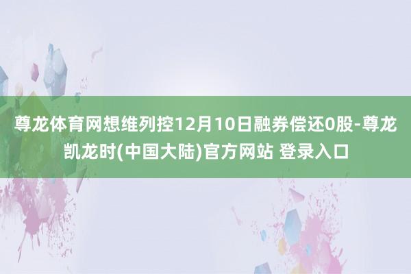 尊龙体育网想维列控12月10日融券偿还0股-尊龙凯龙时(中国大陆)官方网站 登录入口