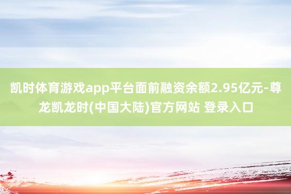 凯时体育游戏app平台面前融资余额2.95亿元-尊龙凯龙时(中国大陆)官方网站 登录入口