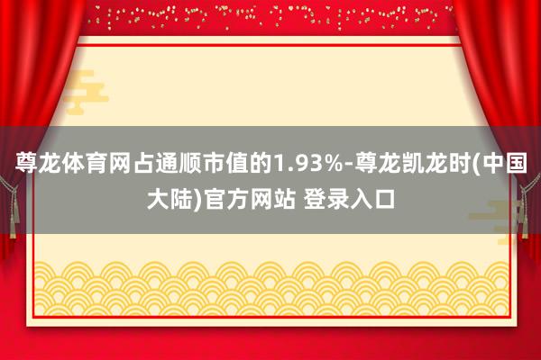 尊龙体育网占通顺市值的1.93%-尊龙凯龙时(中国大陆)官方网站 登录入口