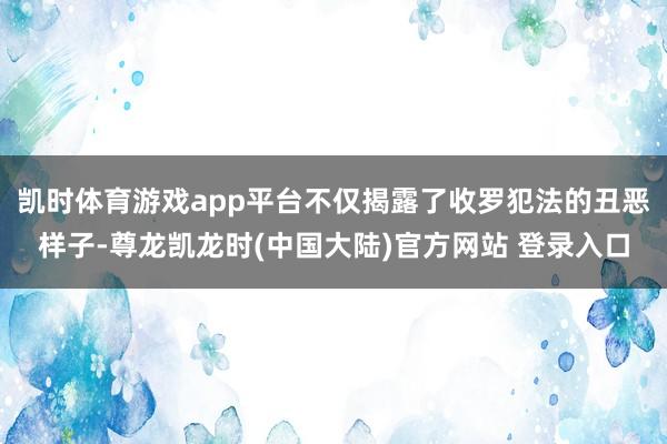 凯时体育游戏app平台不仅揭露了收罗犯法的丑恶样子-尊龙凯龙时(中国大陆)官方网站 登录入口