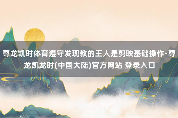 尊龙凯时体育遵守发现教的王人是剪映基础操作-尊龙凯龙时(中国大陆)官方网站 登录入口