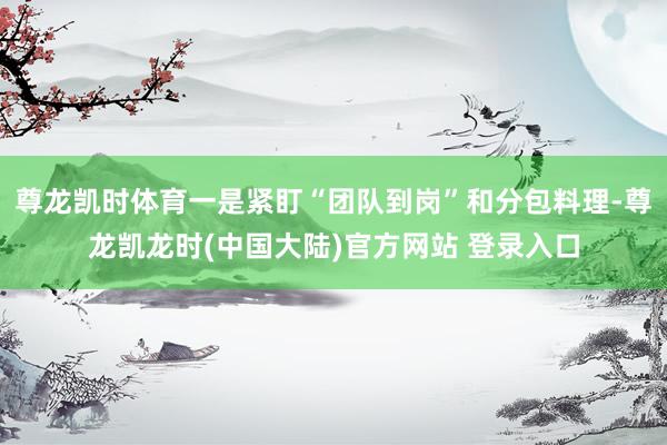 尊龙凯时体育一是紧盯“团队到岗”和分包料理-尊龙凯龙时(中国大陆)官方网站 登录入口