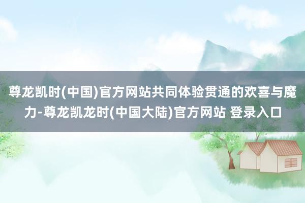 尊龙凯时(中国)官方网站共同体验贯通的欢喜与魔力-尊龙凯龙时(中国大陆)官方网站 登录入口