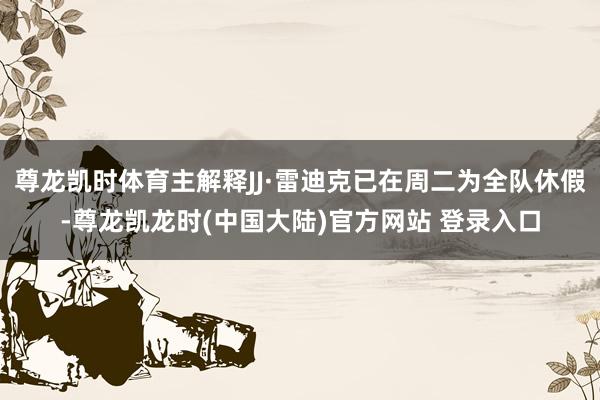 尊龙凯时体育主解释JJ·雷迪克已在周二为全队休假-尊龙凯龙时(中国大陆)官方网站 登录入口