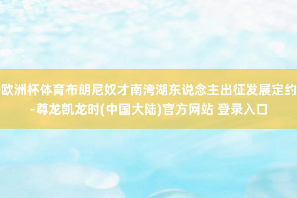 欧洲杯体育布朗尼奴才南湾湖东说念主出征发展定约-尊龙凯龙时(中国大陆)官方网站 登录入口