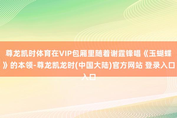 尊龙凯时体育在VIP包厢里随着谢霆锋唱《玉蝴蝶》的本领-尊龙凯龙时(中国大陆)官方网站 登录入口