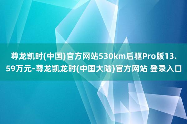 尊龙凯时(中国)官方网站530km后驱Pro版13.59万元-尊龙凯龙时(中国大陆)官方网站 登录入口