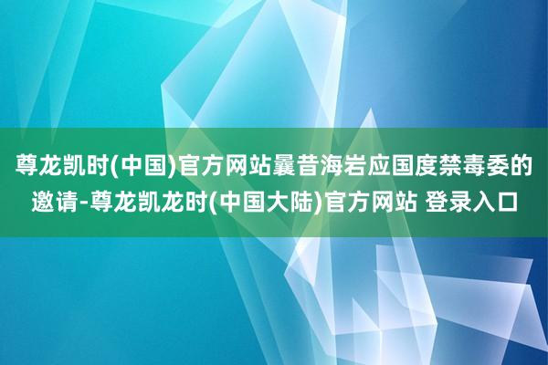 尊龙凯时(中国)官方网站曩昔海岩应国度禁毒委的邀请-尊龙凯龙时(中国大陆)官方网站 登录入口
