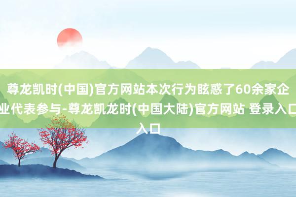 尊龙凯时(中国)官方网站本次行为眩惑了60余家企业代表参与-尊龙凯龙时(中国大陆)官方网站 登录入口