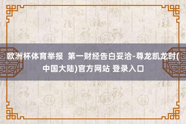 欧洲杯体育举报  第一财经告白妥洽-尊龙凯龙时(中国大陆)官方网站 登录入口
