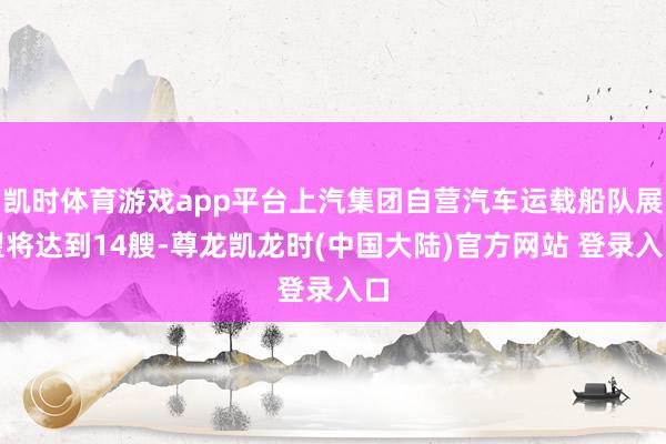 凯时体育游戏app平台上汽集团自营汽车运载船队展望将达到14艘-尊龙凯龙时(中国大陆)官方网站 登录入口