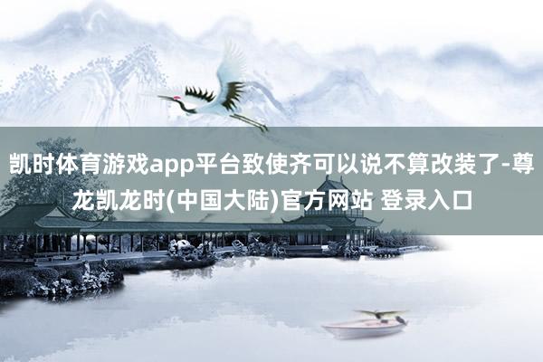 凯时体育游戏app平台致使齐可以说不算改装了-尊龙凯龙时(中国大陆)官方网站 登录入口