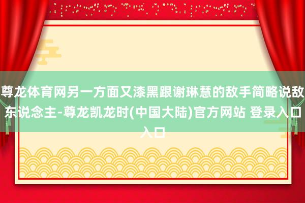 尊龙体育网另一方面又漆黑跟谢琳慧的敌手简略说敌东说念主-尊龙凯龙时(中国大陆)官方网站 登录入口