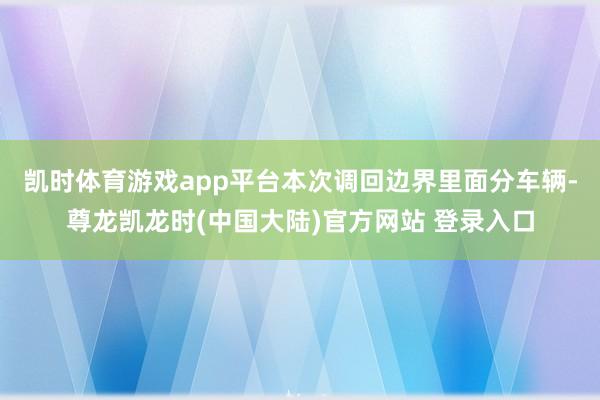 凯时体育游戏app平台　　本次调回边界里面分车辆-尊龙凯龙时(中国大陆)官方网站 登录入口