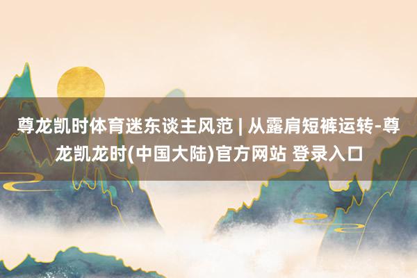 尊龙凯时体育迷东谈主风范 | 从露肩短裤运转-尊龙凯龙时(中国大陆)官方网站 登录入口
