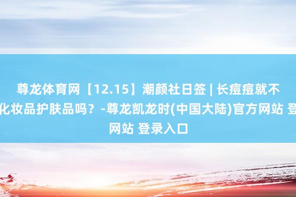 尊龙体育网【12.15】潮颜社日签 | 长痘痘就不行使用化妆品护肤品吗？-尊龙凯龙时(中国大陆)官方网站 登录入口