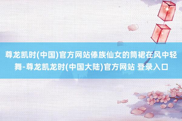 尊龙凯时(中国)官方网站傣族仙女的筒裙在风中轻舞-尊龙凯龙时(中国大陆)官方网站 登录入口