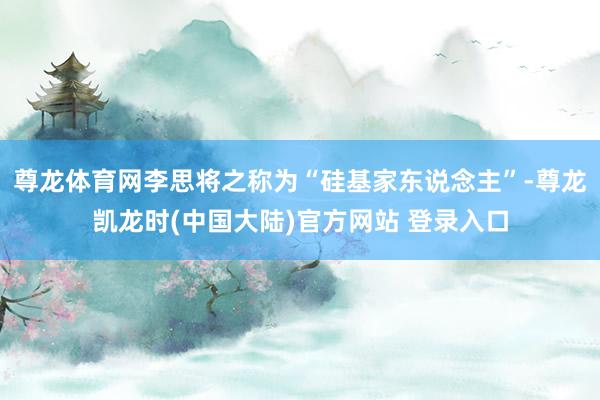 尊龙体育网李思将之称为“硅基家东说念主”-尊龙凯龙时(中国大陆)官方网站 登录入口