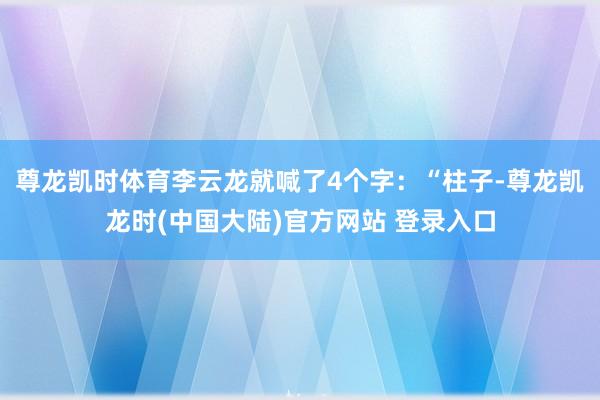 尊龙凯时体育李云龙就喊了4个字：“柱子-尊龙凯龙时(中国大陆)官方网站 登录入口
