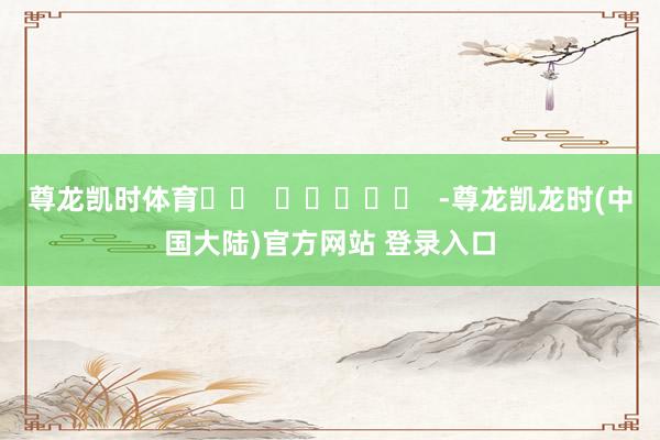 尊龙凯时体育		  					  -尊龙凯龙时(中国大陆)官方网站 登录入口