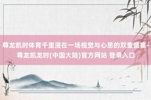 尊龙凯时体育千里浸在一场视觉与心思的双重盛宴-尊龙凯龙时(中国大陆)官方网站 登录入口