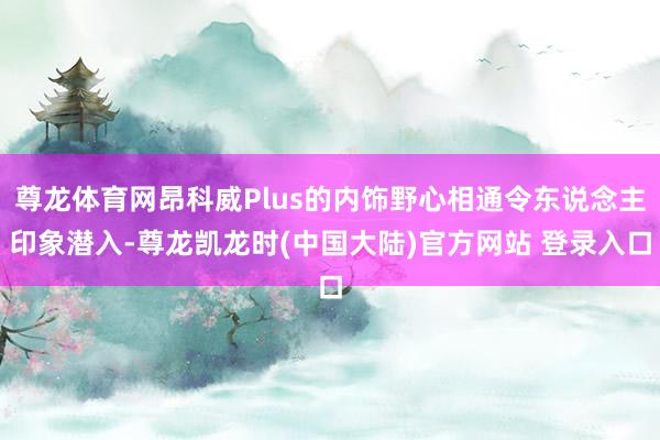尊龙体育网昂科威Plus的内饰野心相通令东说念主印象潜入-尊龙凯龙时(中国大陆)官方网站 登录入口