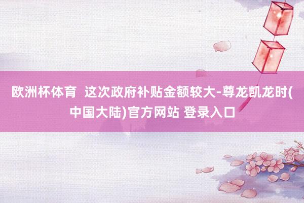 欧洲杯体育  这次政府补贴金额较大-尊龙凯龙时(中国大陆)官方网站 登录入口