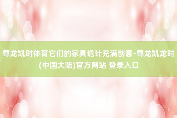 尊龙凯时体育它们的家具诡计充满创意-尊龙凯龙时(中国大陆)官方网站 登录入口