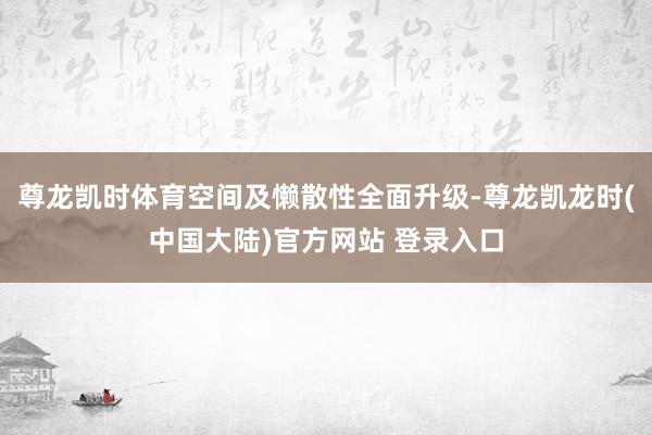 尊龙凯时体育空间及懒散性全面升级-尊龙凯龙时(中国大陆)官方网站 登录入口