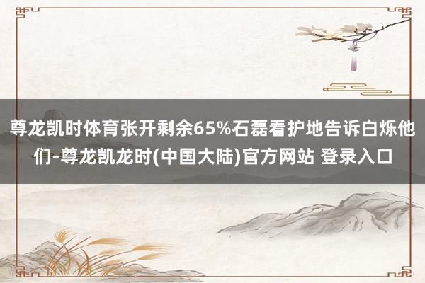 尊龙凯时体育张开剩余65%石磊看护地告诉白烁他们-尊龙凯龙时(中国大陆)官方网站 登录入口