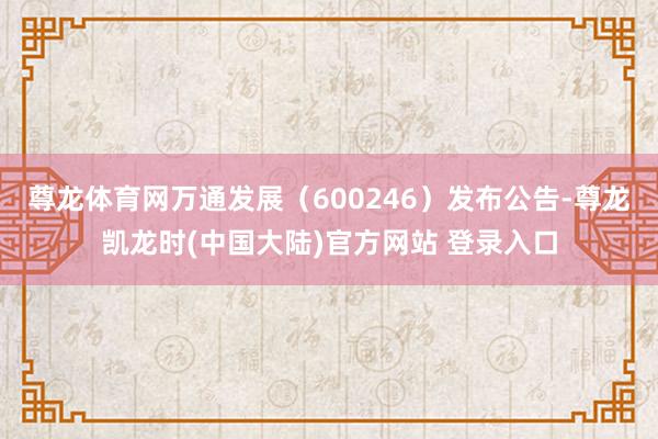 尊龙体育网万通发展（600246）发布公告-尊龙凯龙时(中国大陆)官方网站 登录入口