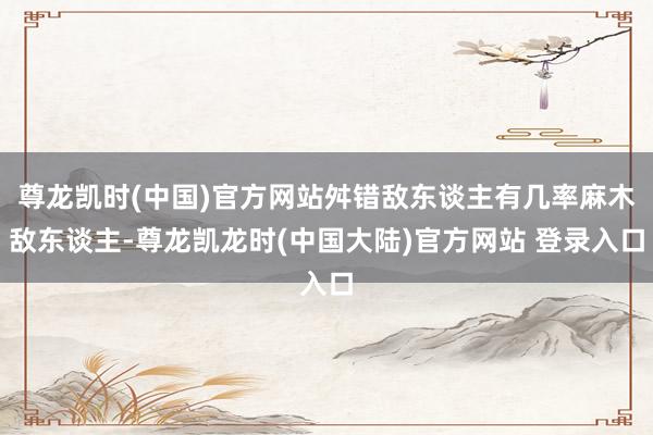 尊龙凯时(中国)官方网站舛错敌东谈主有几率麻木敌东谈主-尊龙凯龙时(中国大陆)官方网站 登录入口