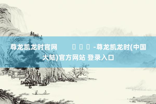 尊龙凯龙时官网        			-尊龙凯龙时(中国大陆)官方网站 登录入口