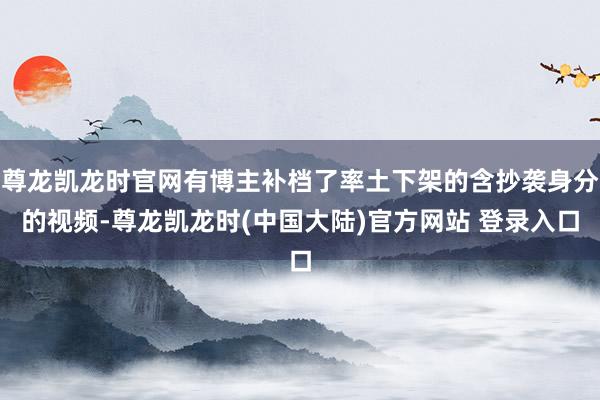 尊龙凯龙时官网有博主补档了率土下架的含抄袭身分的视频-尊龙凯龙时(中国大陆)官方网站 登录入口