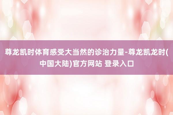 尊龙凯时体育感受大当然的诊治力量-尊龙凯龙时(中国大陆)官方网站 登录入口