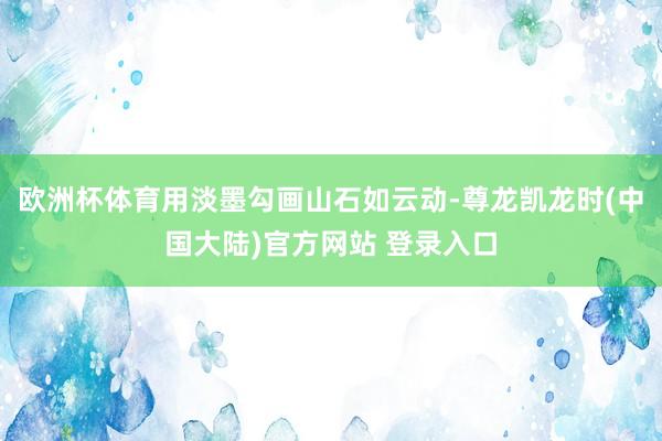 欧洲杯体育用淡墨勾画山石如云动-尊龙凯龙时(中国大陆)官方网站 登录入口
