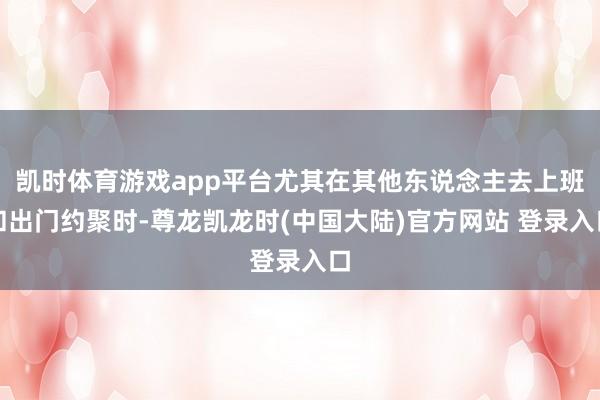 凯时体育游戏app平台尤其在其他东说念主去上班和出门约聚时-尊龙凯龙时(中国大陆)官方网站 登录入口