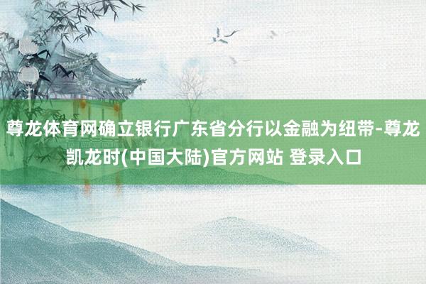 尊龙体育网确立银行广东省分行以金融为纽带-尊龙凯龙时(中国大陆)官方网站 登录入口
