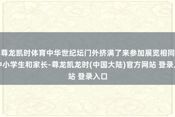 尊龙凯时体育中华世纪坛门外挤满了来参加展览相同的中小学生和家长-尊龙凯龙时(中国大陆)官方网站 登录入口