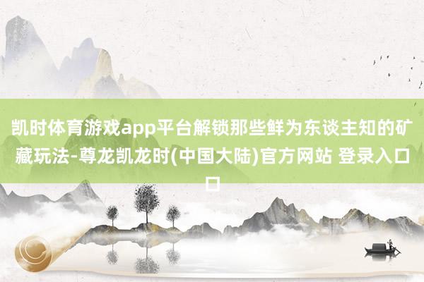 凯时体育游戏app平台解锁那些鲜为东谈主知的矿藏玩法-尊龙凯龙时(中国大陆)官方网站 登录入口
