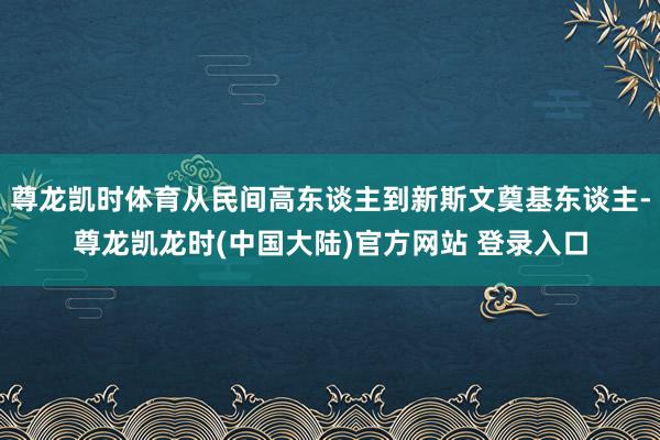 尊龙凯时体育从民间高东谈主到新斯文奠基东谈主-尊龙凯龙时(中国大陆)官方网站 登录入口