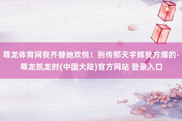尊龙体育网我齐替她欢悦！别传那天宇辉我方爆的-尊龙凯龙时(中国大陆)官方网站 登录入口