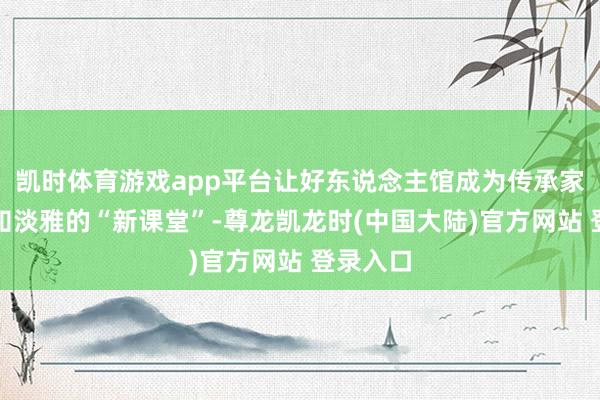 凯时体育游戏app平台让好东说念主馆成为传承家风、感知淡雅的“新课堂”-尊龙凯龙时(中国大陆)官方网站 登录入口