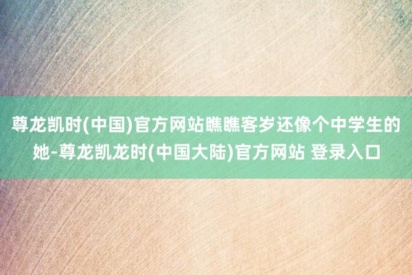 尊龙凯时(中国)官方网站瞧瞧客岁还像个中学生的她-尊龙凯龙时(中国大陆)官方网站 登录入口