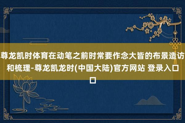 尊龙凯时体育在动笔之前时常要作念大皆的布景造访和梳理-尊龙凯龙时(中国大陆)官方网站 登录入口